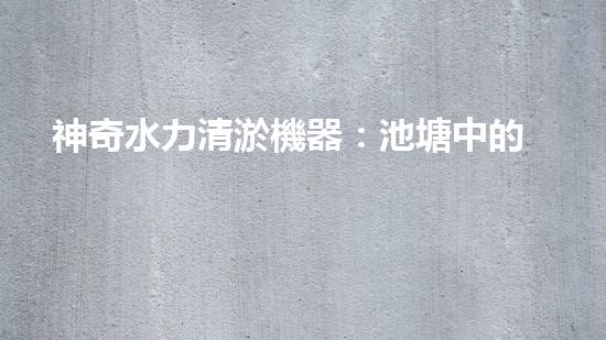 神奇水力清淤機器：池塘中的黑科技！